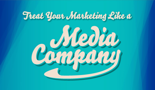Treat your marketing like a media company